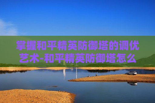 掌握和平精英防御塔的调优艺术-和平精英防御塔怎么调高度