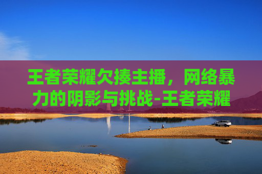 王者荣耀欠揍主播,网络暴力的阴影与挑战-王者荣耀欠揍主播是谁 王者荣耀欠揍主播,网络暴力的阴影与挑战-王者荣耀欠揍主播是谁