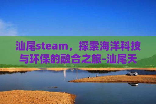 汕尾steam，探索海洋科技与环保的融合之旅-汕尾天气