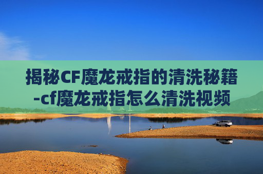 揭秘CF魔龙戒指的清洗秘籍-cf魔龙戒指怎么清洗视频 揭秘CF魔龙戒指的清洗秘籍-cf魔龙戒指怎么清洗视频