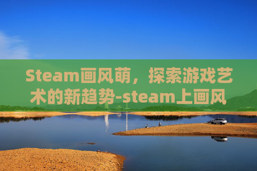 Steam画风萌，探索游戏艺术的新趋势-steam上画风萌系的游戏