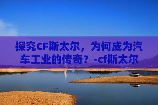 探究CF斯太尔，为何成为汽车工业的传奇？-cf斯太尔为什么600发