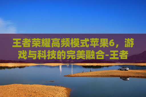 王者荣耀高频模式苹果6，游戏与科技的完美融合-王者荣耀高频模式苹果6能玩吗