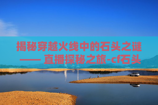 揭秘穿越火线中的石头之谜 —— 直播探秘之旅-cf石头在哪个平台直播