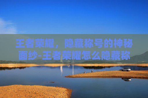 王者荣耀，隐藏称号的神秘面纱-王者荣耀怎么隐藏称号地理位置