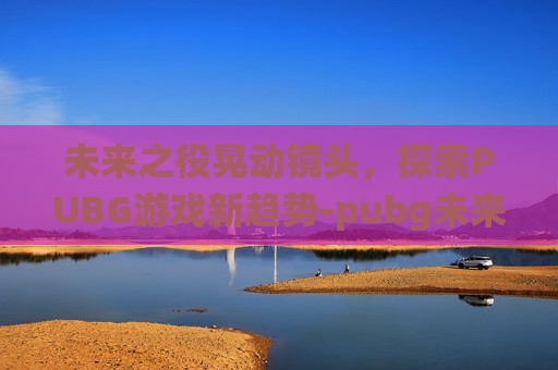 未来之役晃动镜头，探索PUBG游戏新趋势-pubg未来之役改画质