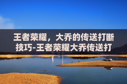 王者荣耀，大乔的传送打断技巧-王者荣耀大乔传送打断视频