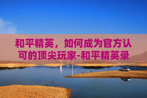 和平精英,如何成为官方认可的顶尖玩家-和平精英录取通知书怎么弄 和平精英,如何成为官方认可的顶尖玩家-和平精英录取通知书怎么弄