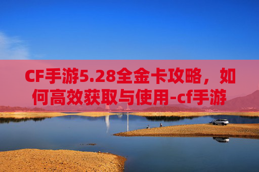 CF手游5.28全金卡攻略,如何高效获取与使用-cf手游金卡活动最新 CF手游5.28全金卡攻略,如何高效获取与使用-cf手游金卡活动最新