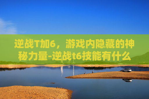逆战T加6，游戏内隐藏的神秘力量-逆战t6技能有什么用