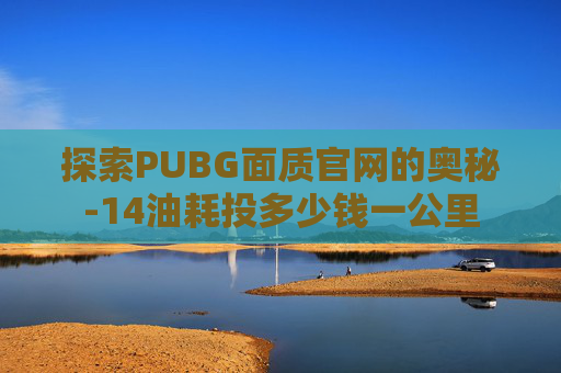 探索PUBG面质官网的奥秘-14油耗投多少钱一公里 探索PUBG面质官网的奥秘-14油耗投多少钱一公里