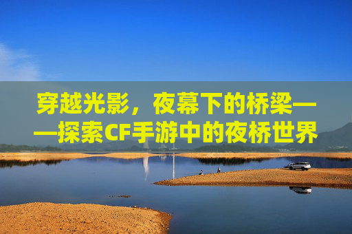 穿越光影,夜幕下的桥梁——探索CF手游中的夜桥世界-cf手游夜袭在哪弄 穿越光影,夜幕下的桥梁——探索CF手游中的夜桥世界-cf手游夜袭在哪弄