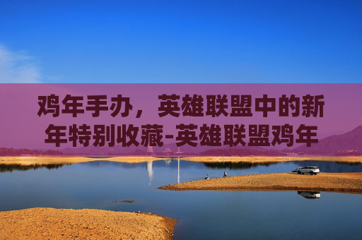 鸡年手办,英雄联盟中的新年特别收藏-英雄联盟鸡年限定皮肤 鸡年手办,英雄联盟中的新年特别收藏-英雄联盟鸡年限定皮肤