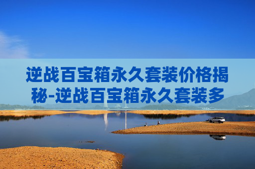 逆战百宝箱永久套装价格揭秘-逆战百宝箱永久套装多少钱一个