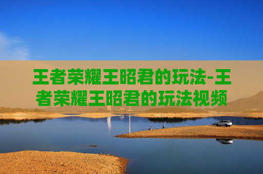 王者荣耀王昭君的玩法-王者荣耀王昭君的玩法视频