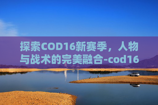 探索COD16新赛季，人物与战术的完美融合-cod16新角色