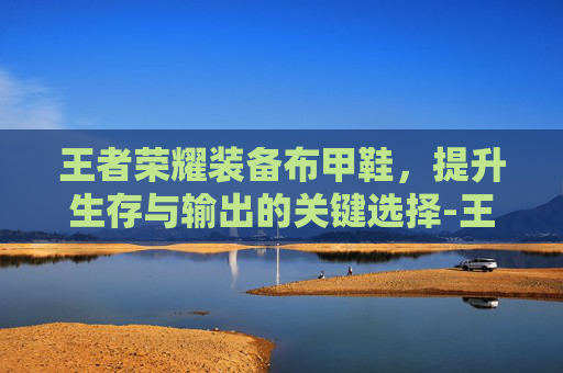 王者荣耀装备布甲鞋，提升生存与输出的关键选择-王者荣耀装备布甲鞋怎么获得