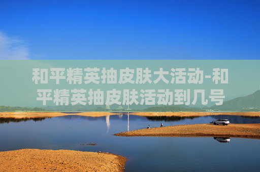 和平精英抽皮肤大活动-和平精英抽皮肤活动到几号 和平精英抽皮肤大活动-和平精英抽皮肤活动到几号