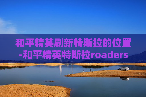 和平精英刷新特斯拉的位置-和平精英特斯拉roaders