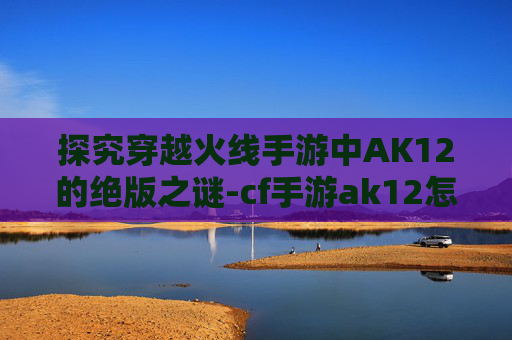 探究穿越火线手游中AK12的绝版之谜-cf手游ak12怎么样