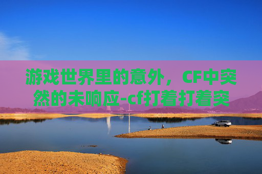 游戏世界里的意外，CF中突然的未响应-cf打着打着突然未响应怎么回事