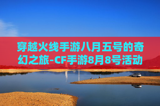 穿越火线手游八月五号的奇幻之旅-CF手游8月8号活动