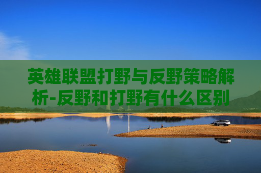 英雄联盟打野与反野策略解析-反野和打野有什么区别