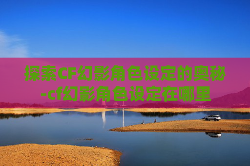 探索CF幻影角色设定的奥秘-cf幻影角色设定在哪里