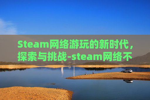 Steam网络游玩的新时代，探索与挑战-steam网络不好怎么办