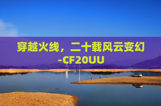 穿越火线,二十载风云变幻-CF20UU 穿越火线,二十载风云变幻-CF20UU