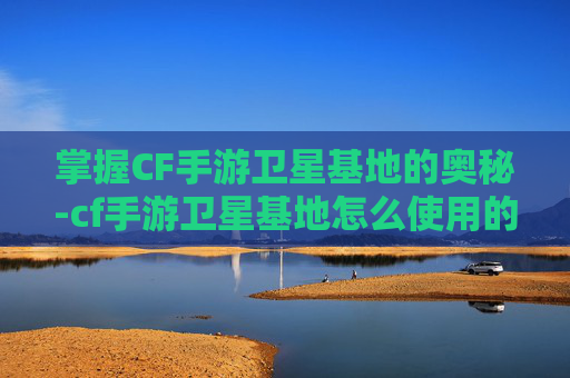 掌握CF手游卫星基地的奥秘-cf手游卫星基地怎么使用的