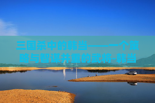 三国杀中的韩当——一个策略与智谋并重的武将-韩当 三国杀