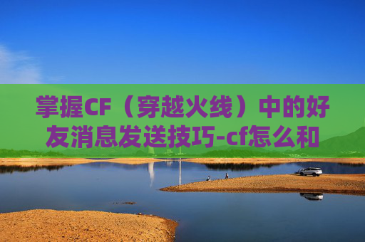掌握CF（穿越火线）中的好友消息发送技巧-cf怎么和好友发送消息聊天