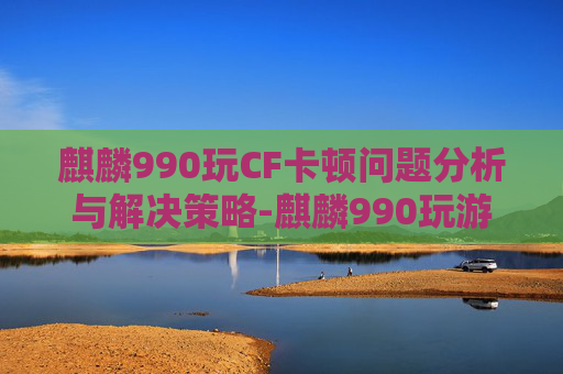 麒麟990玩CF卡顿问题分析与解决策略-麒麟990玩游戏卡 麒麟990玩CF卡顿问题分析与解决策略-麒麟990玩游戏卡