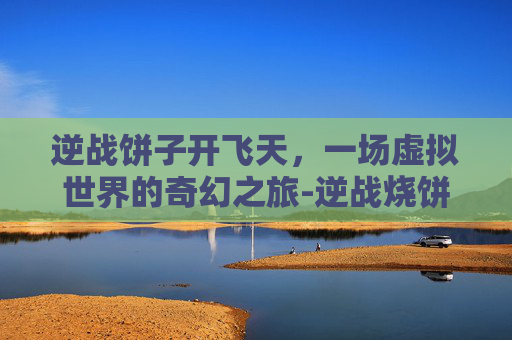 逆战饼子开飞天,一场虚拟世界的奇幻之旅-逆战烧饼 逆战饼子开飞天,一场虚拟世界的奇幻之旅-逆战烧饼