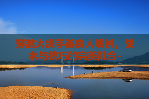 穿越火线手游良人解说，战术与技巧的完美融合-