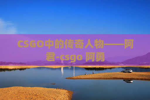 CSGO中的传奇人物——阿君-csgo 阿勇 CSGO中的传奇人物——阿君-csgo 阿勇