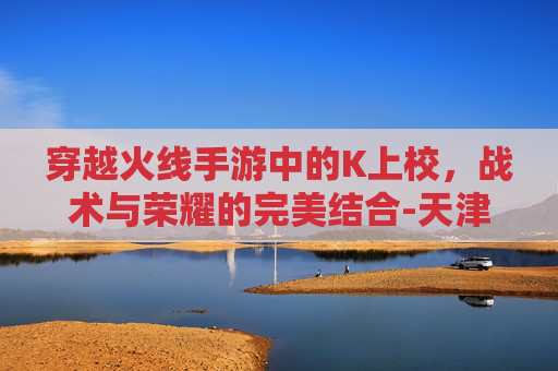 穿越火线手游中的K上校，战术与荣耀的完美结合-天津格林国际幼儿园学费