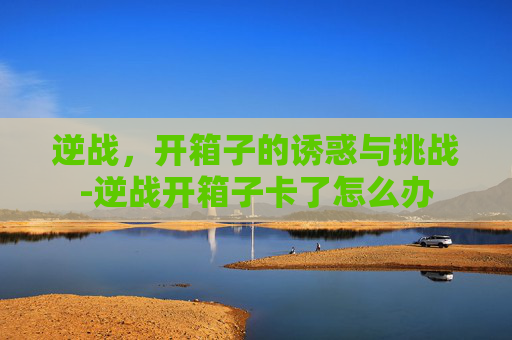 逆战，开箱子的诱惑与挑战-逆战开箱子卡了怎么办