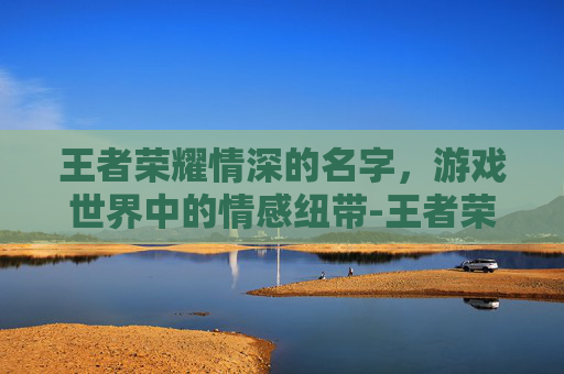 王者荣耀情深的名字，游戏世界中的情感纽带-王者荣耀情深的名字怎么取