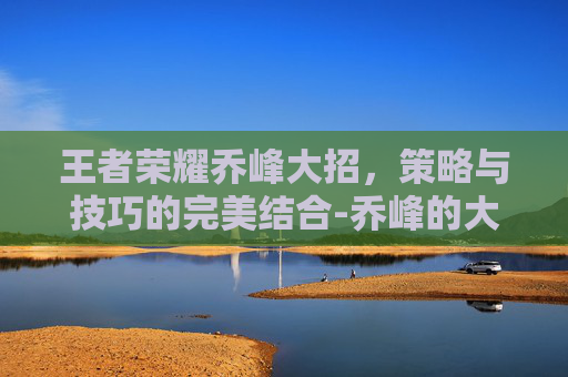 王者荣耀乔峰大招，策略与技巧的完美结合-乔峰的大招为什么能连续打出