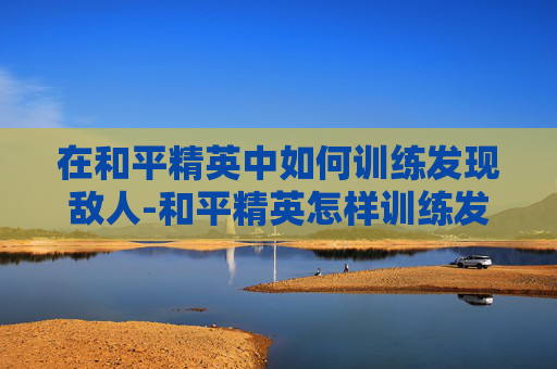 在和平精英中如何训练发现敌人-和平精英怎样训练发现敌人的人 在和平精英中如何训练发现敌人-和平精英怎样训练发现敌人的人