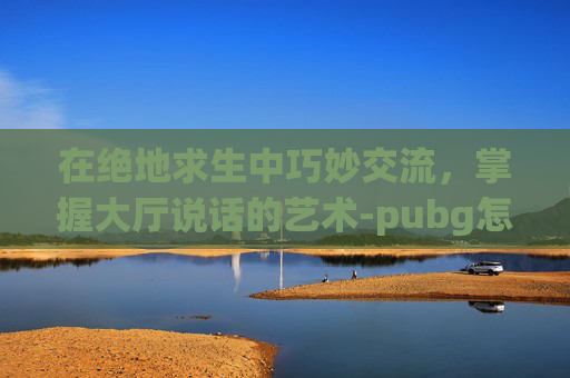 在绝地求生中巧妙交流,掌握大厅说话的艺术-pubg怎么在大厅里说话 在绝地求生中巧妙交流,掌握大厅说话的艺术-pubg怎么在大厅里说话