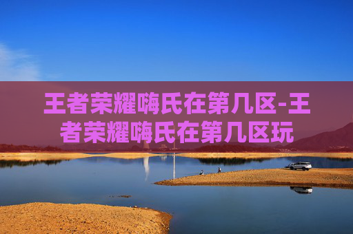 王者荣耀嗨氏在第几区-王者荣耀嗨氏在第几区玩
