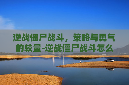 逆战僵尸战斗，策略与勇气的较量-逆战僵尸战斗怎么玩