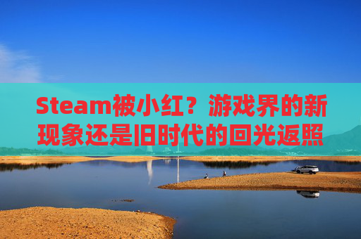 Steam被小红？游戏界的新现象还是旧时代的回光返照？-steam被小红信了怎么办