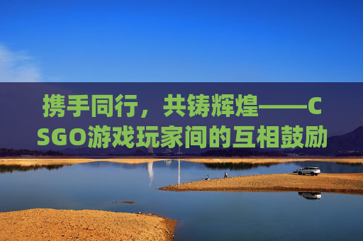 携手同行，共铸辉煌——CSGO游戏玩家间的互相鼓励-csgo游戏玩家互相鼓励怎么办