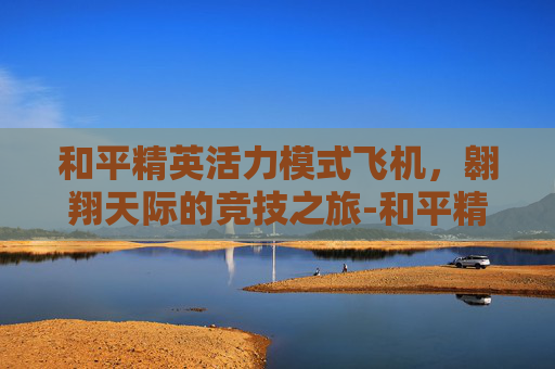和平精英活力模式飞机,翱翔天际的竞技之旅-和平精英活力模式飞机怎么开 和平精英活力模式飞机,翱翔天际的竞技之旅-和平精英活力模式飞机怎么开
