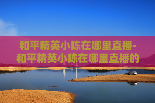 和平精英小陈在哪里直播-和平精英小陈在哪里直播的