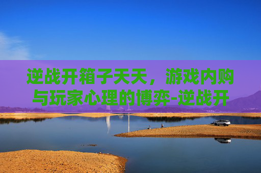 逆战开箱子天天，游戏内购与玩家心理的博弈-逆战开箱子天天开吗
